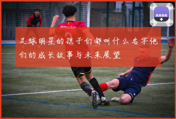 足球明星的孩子们都叫什么名字他们的成长故事与未来展望