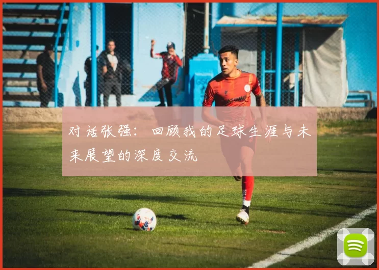 对话张强：回顾我的足球生涯与未来展望的深度交流