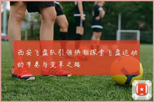 西安飞盘队引领热潮探索飞盘运动的节奏与变革之路