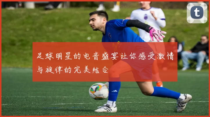 足球明星的电音盛宴让你感受激情与旋律的完美结合