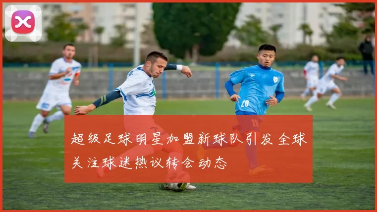 超级足球明星加盟新球队引发全球关注球迷热议转会动态