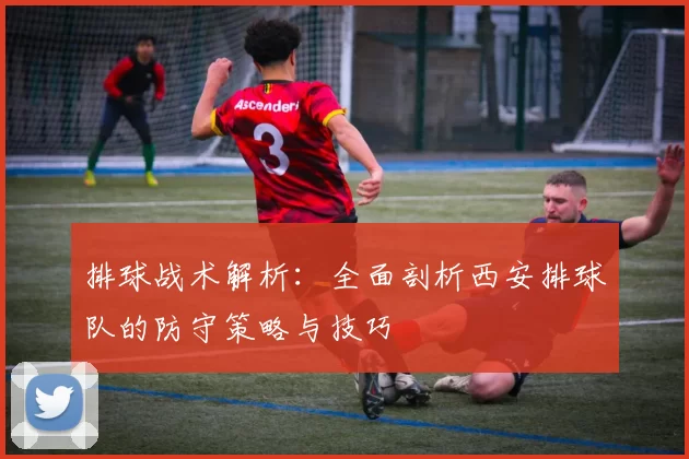 排球战术解析：全面剖析西安排球队的防守策略与技巧