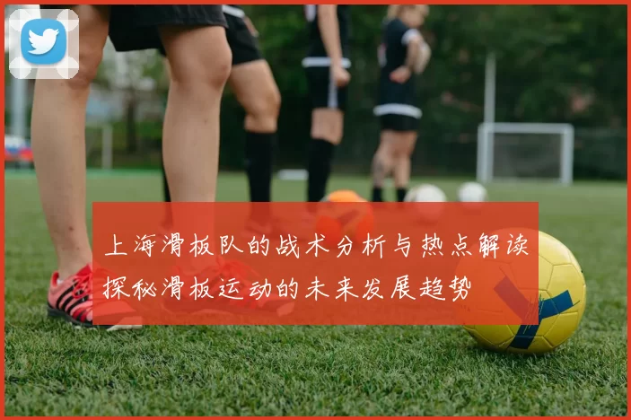 上海滑板队的战术分析与热点解读探秘滑板运动的未来发展趋势
