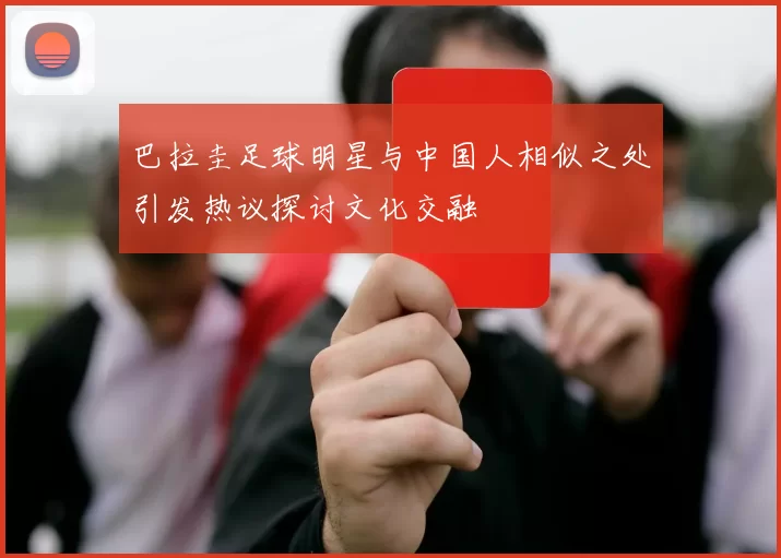 巴拉圭足球明星与中国人相似之处引发热议探讨文化交融