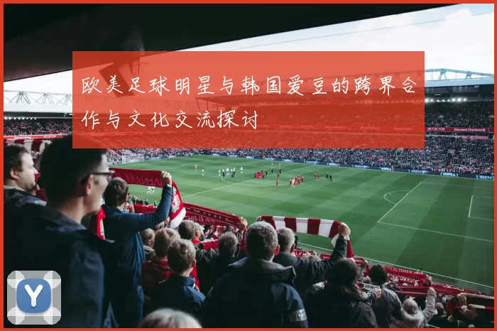 欧美足球明星与韩国爱豆的跨界合作与文化交流探讨